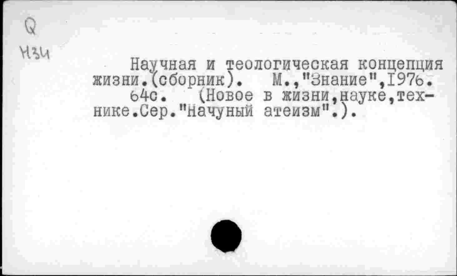 ﻿Научная и теологическая концепция жизни.(сборник). М.,"Знание",1976.
64с. (Новое в жизни,науке,технике. Сер. "начуный атеизм”.).